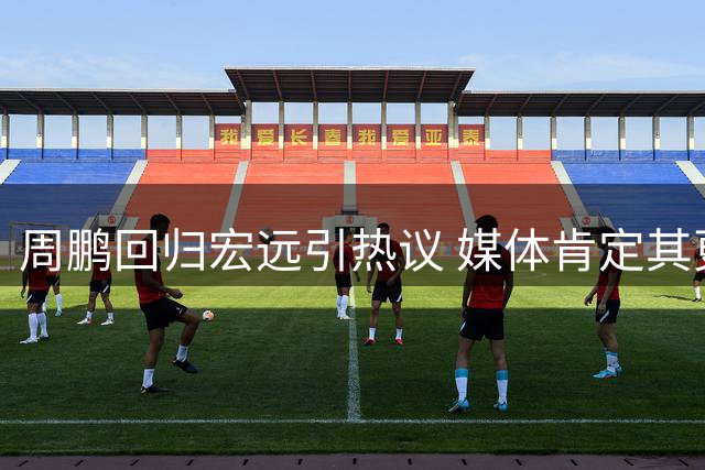 周鹏回归宏远引热议 媒体肯定其更衣室领袖价值