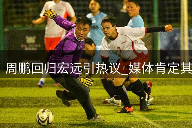 周鹏回归宏远引热议 媒体肯定其更衣室领袖价值