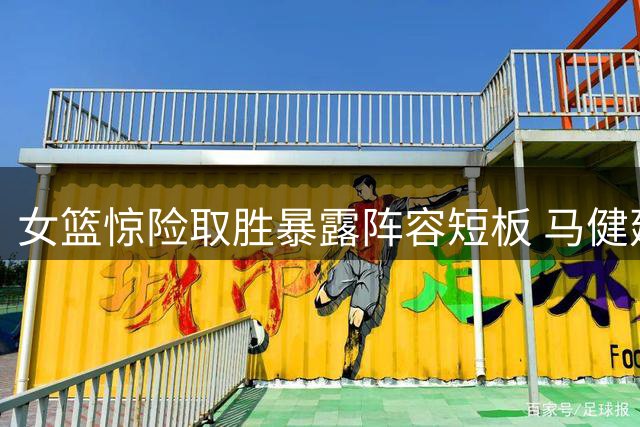 女篮惊险取胜暴露阵容短板 马健建议重用两位核心