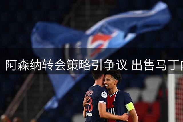 阿森纳转会策略引争议 出售马丁内利缓解财务压力
